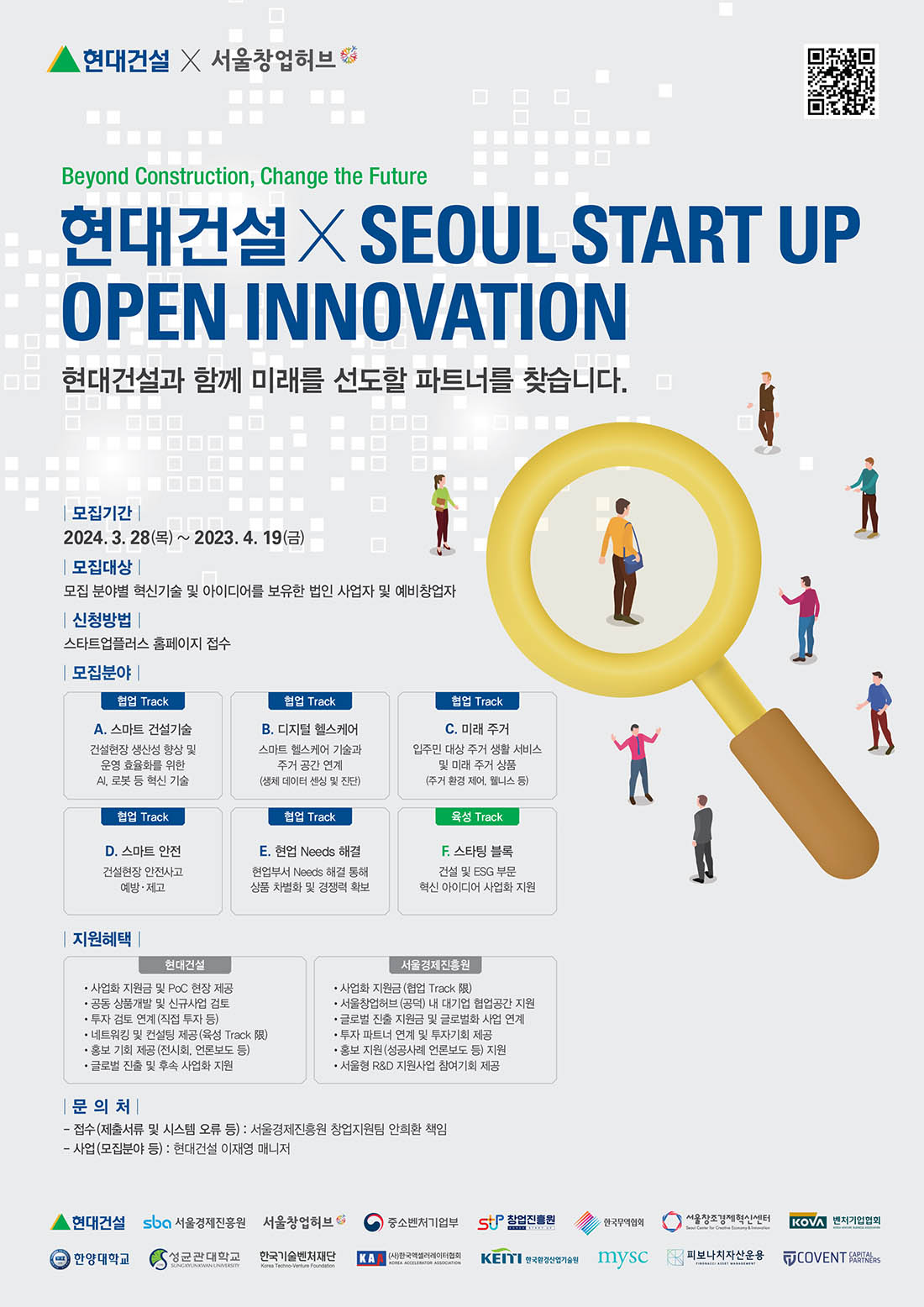 ‘2024 현대건설 x Seoul Startup Open Innovation’ 공모전 모집 공고문 현대건설 X 서울창업허브 Beyond Construction, Change the Future 현대건설X SEOUL START UP OPEN INNOVATION 현대건설과 함께 미래를 선도할 파트너를 찾습니다. |모집기간 | 2024. 3. 28(⇒) ~ 2023. 4. 19(=) 모집대상 | 모집 분야별 혁신기술 및 아이디어를 보유한 법인 사업자 및 예비창업자 신청방법 | 스타트업플러스 홈페이지 접수 모집분야 | 협업 Track A. 스마트 건설기술 건설현장 생산성 향상 및 운영 효율화를 위한 AI, 로봇 등 혁신 기술 협업 Track B. 디지털 헬스케어 스마트 헬스케어 기술과 주거공간 연계 (생체 데이터 센싱 및 진단) 협업 Track C. 미래 주거 입주민 대상 주거 생활서비스 및 미래 주거 상품 (주거 환경 제어, 웰니스 등) 협업 Track D. 스마트 안전 건설현장 안전사고 예방 · 제고 협업 Track E. 현업 Needs 해결 현업부서 Needs 해결 통해 상품 차별화 및 경쟁력 확보 육성 Track F. 스타팅블록 건설 및 ESG 부문 혁신 아이디어 사업화 지원 |지원혜택| 현대건설 •사업화 지원금 및 PoC 현장 제공 •공동 상품개발 및 신규사업 검토 ·투자 검토 연계(직접 투자 등) ·네트워킹 및 컨설팅 제공 (육성 Track 限) 홍보 기회 제공 (전시회, 언론보도 등) • 글로벌 진출 및 후속 사업화 지원 서울경제진흥원 •사업화 지원금 (협업 Track 限) •서울창업허브 (공덕) 내 대기업 협업공간 지원 •글로벌 진출 지원금 및 글로벌화 사업 연계 투자 파트너 연계 및 투자기회 제공 홍보 지원 (성공사례 언론보도 등) 지원 • 서울형 R&D 지원사업 참여기회 제공 문의처 | - 접수(제출서류 및 시스템 오류 등):서울경제진흥원 창업지원팀 안희환 책임 -사업(모집분야 등) : 현대건설 이재영 매니저 현대건설 sba 서울경제진흥원 서울창업허브 중소벤처기업부 창업진흥원 한국무역협회 서울창조경제혁신센터 KOVA 벤처기업협회 한양대학교 성균관대학교 한국기술벤처재단 (사)한국액셀러레이터협회 한국환경산업기술원 mysc 피보나치자산운용 COVENT PARTNERS